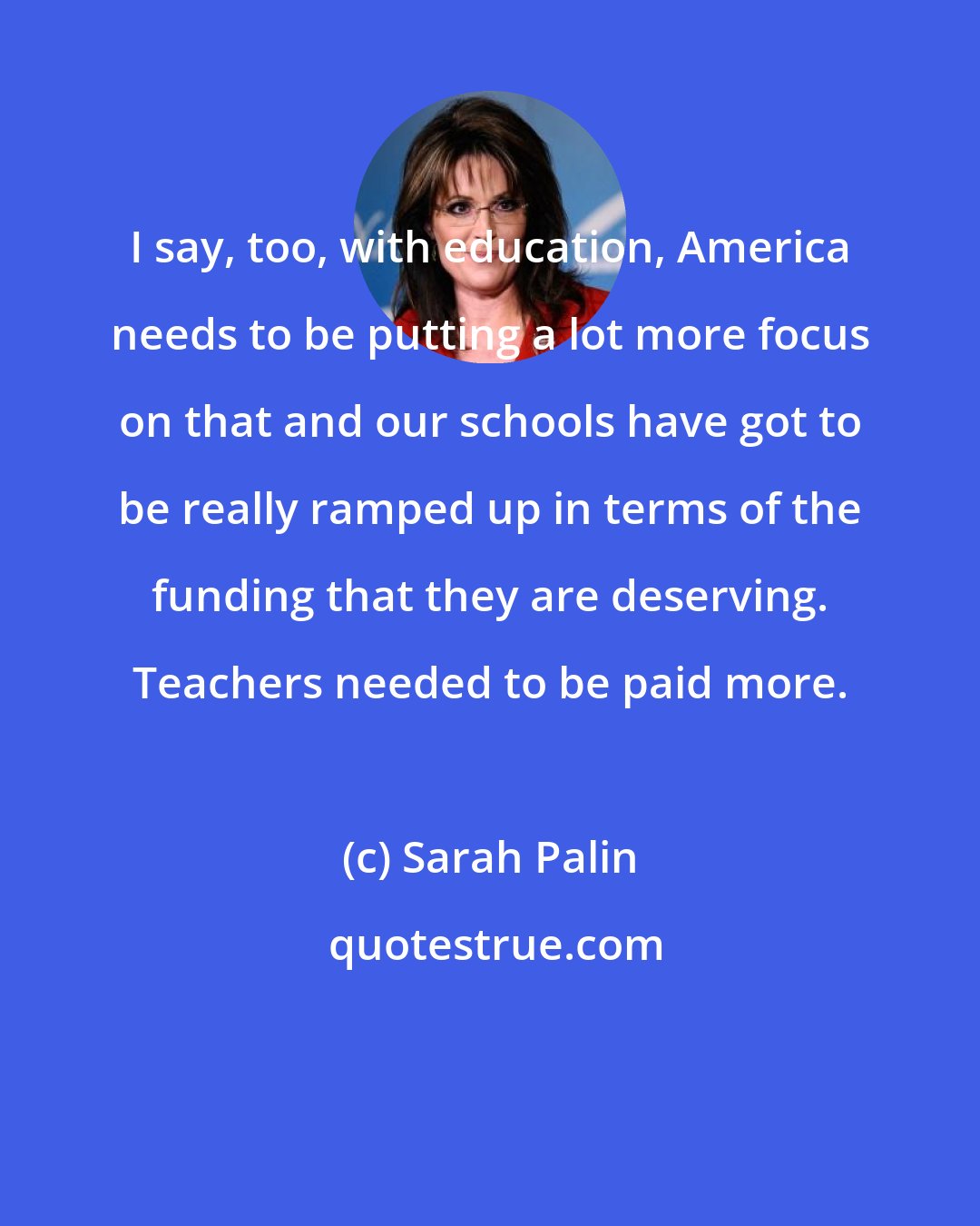 Sarah Palin: I say, too, with education, America needs to be putting a lot more focus on that and our schools have got to be really ramped up in terms of the funding that they are deserving. Teachers needed to be paid more.