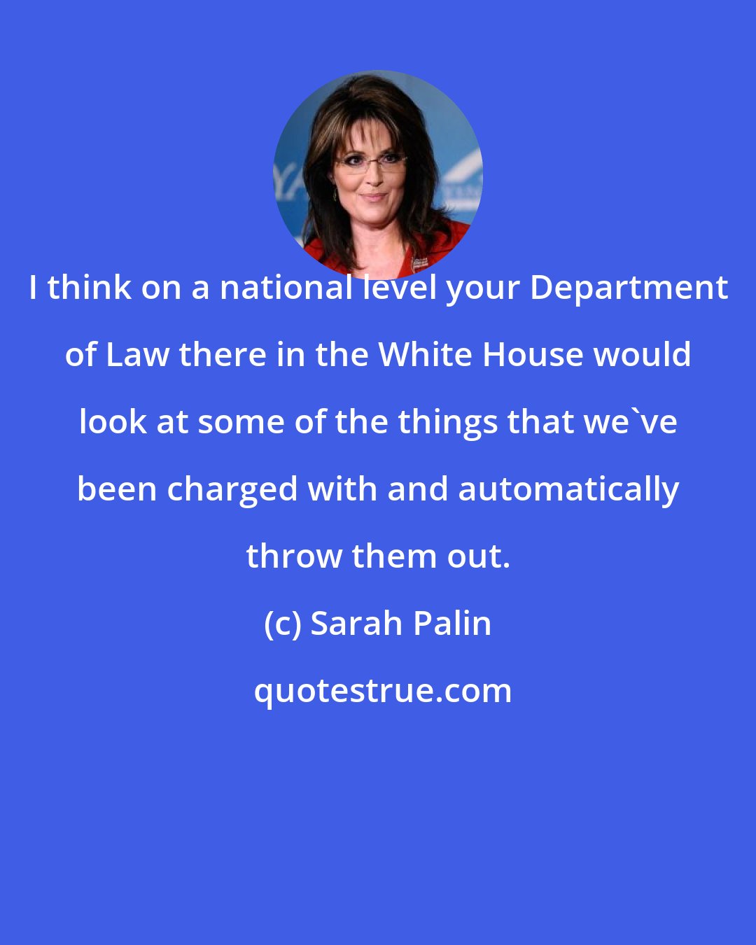 Sarah Palin: I think on a national level your Department of Law there in the White House would look at some of the things that we've been charged with and automatically throw them out.
