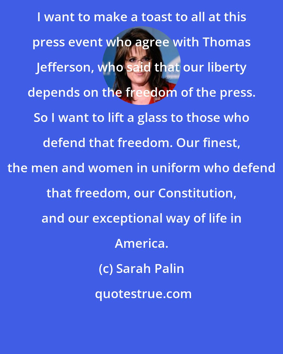 Sarah Palin: I want to make a toast to all at this press event who agree with Thomas Jefferson, who said that our liberty depends on the freedom of the press. So I want to lift a glass to those who defend that freedom. Our finest, the men and women in uniform who defend that freedom, our Constitution, and our exceptional way of life in America.