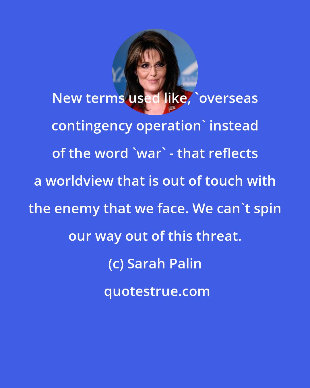 Sarah Palin: New terms used like, 'overseas contingency operation' instead of the word 'war' - that reflects a worldview that is out of touch with the enemy that we face. We can't spin our way out of this threat.
