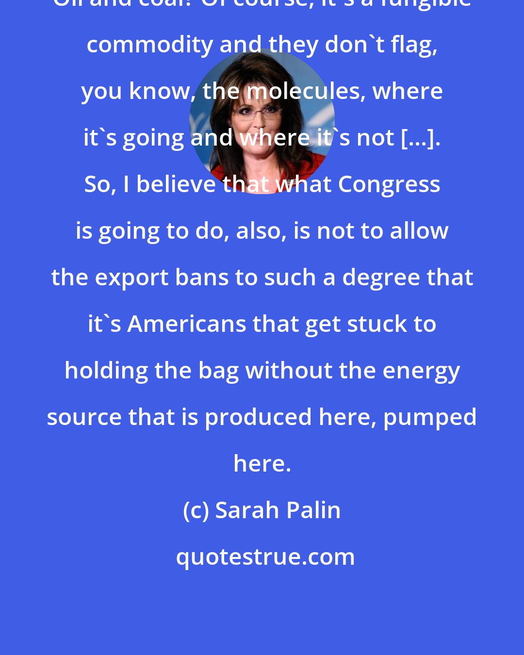 Sarah Palin: Oil and coal? Of course, it's a fungible commodity and they don't flag, you know, the molecules, where it's going and where it's not [...]. So, I believe that what Congress is going to do, also, is not to allow the export bans to such a degree that it's Americans that get stuck to holding the bag without the energy source that is produced here, pumped here.