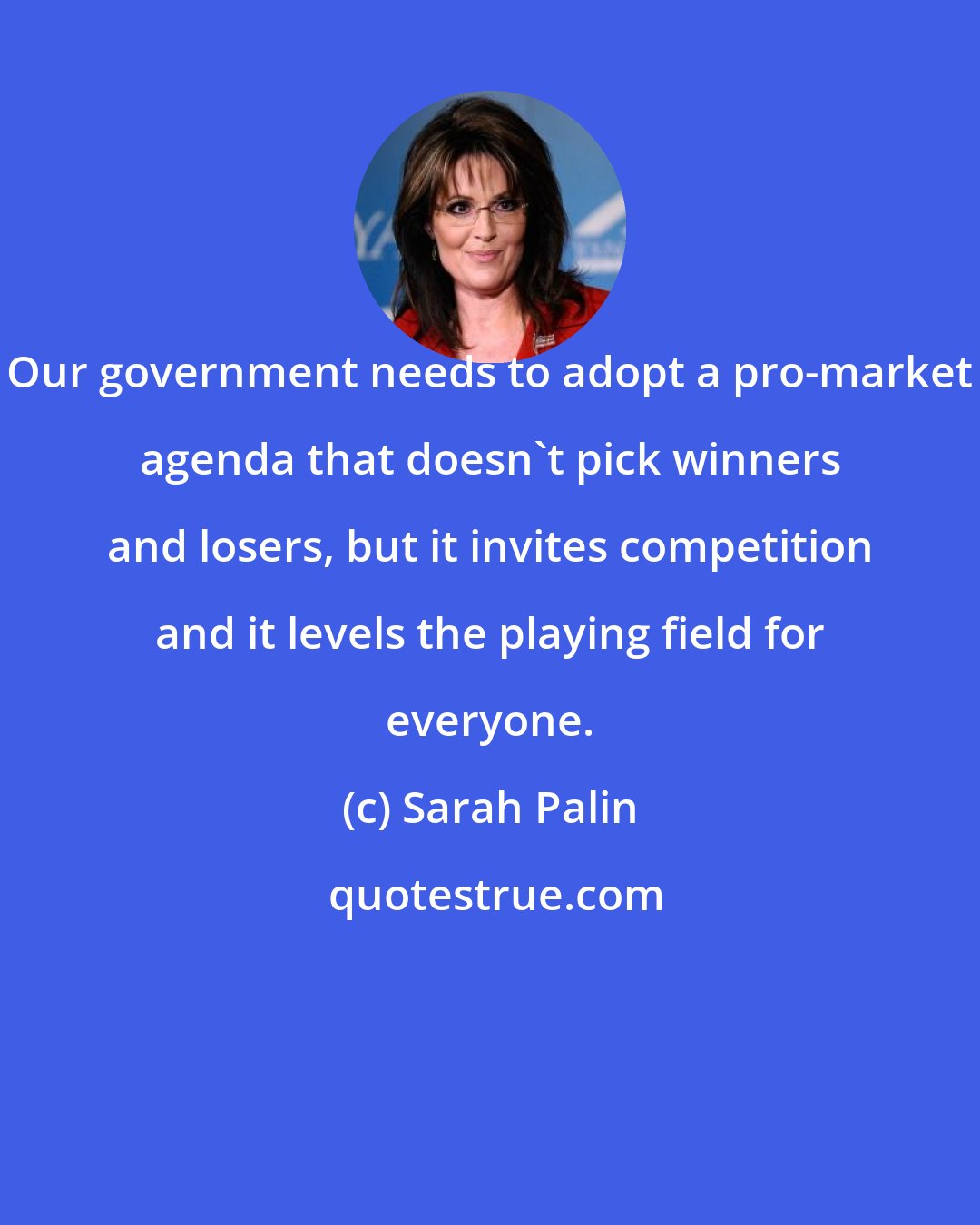Sarah Palin: Our government needs to adopt a pro-market agenda that doesn't pick winners and losers, but it invites competition and it levels the playing field for everyone.