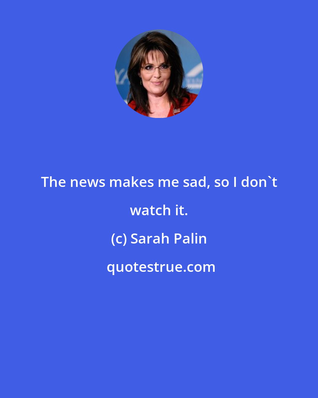 Sarah Palin: The news makes me sad, so I don't watch it.