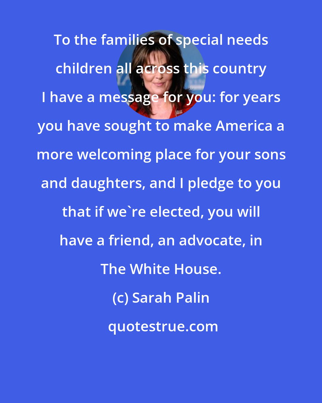 Sarah Palin: To the families of special needs children all across this country I have a message for you: for years you have sought to make America a more welcoming place for your sons and daughters, and I pledge to you that if we're elected, you will have a friend, an advocate, in The White House.