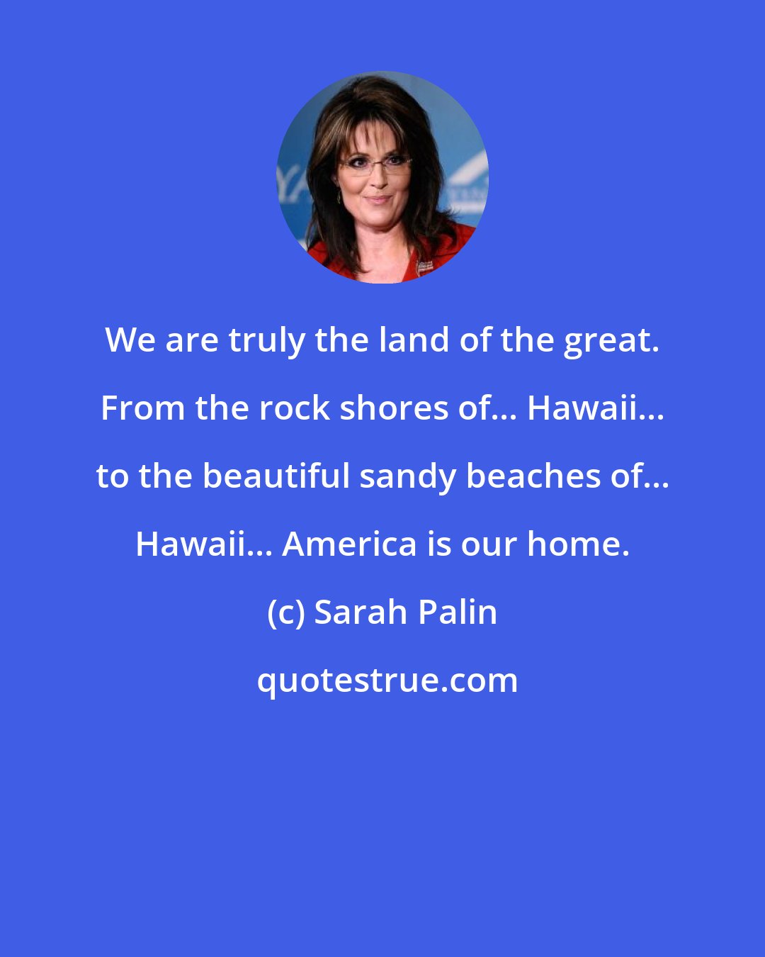 Sarah Palin: We are truly the land of the great. From the rock shores of... Hawaii... to the beautiful sandy beaches of... Hawaii... America is our home.