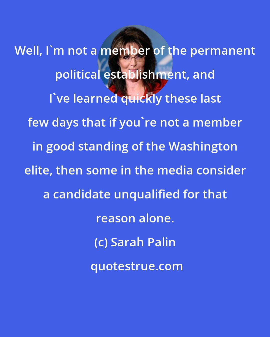 Sarah Palin: Well, I'm not a member of the permanent political establishment, and I've learned quickly these last few days that if you're not a member in good standing of the Washington elite, then some in the media consider a candidate unqualified for that reason alone.