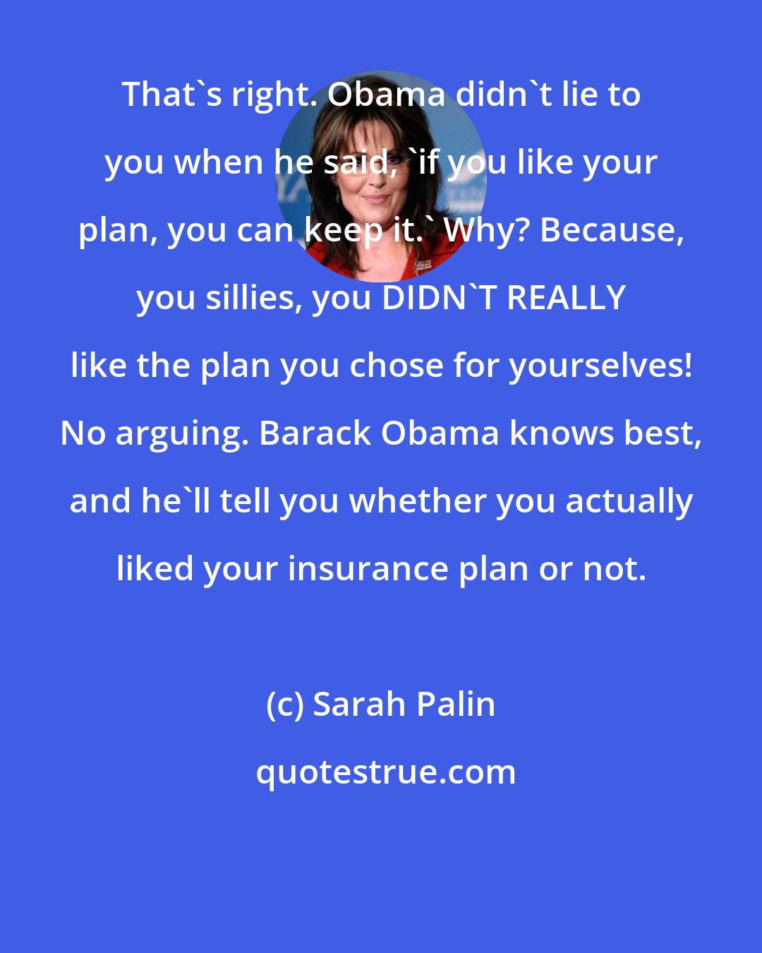 Sarah Palin: That's right. Obama didn't lie to you when he said, 'if you like your plan, you can keep it.' Why? Because, you sillies, you DIDN'T REALLY like the plan you chose for yourselves! No arguing. Barack Obama knows best, and he'll tell you whether you actually liked your insurance plan or not.