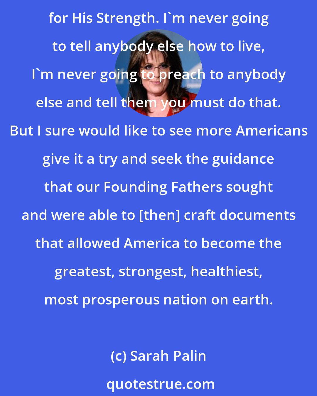 Sarah Palin: There is nothing more important in my life than my relationship with God and my faith. I have been so driven to my knees to pray for His guidance, for His wisdom, for His grace and for His Strength. I'm never going to tell anybody else how to live, I'm never going to preach to anybody else and tell them you must do that. But I sure would like to see more Americans give it a try and seek the guidance that our Founding Fathers sought and were able to [then] craft documents that allowed America to become the greatest, strongest, healthiest, most prosperous nation on earth.