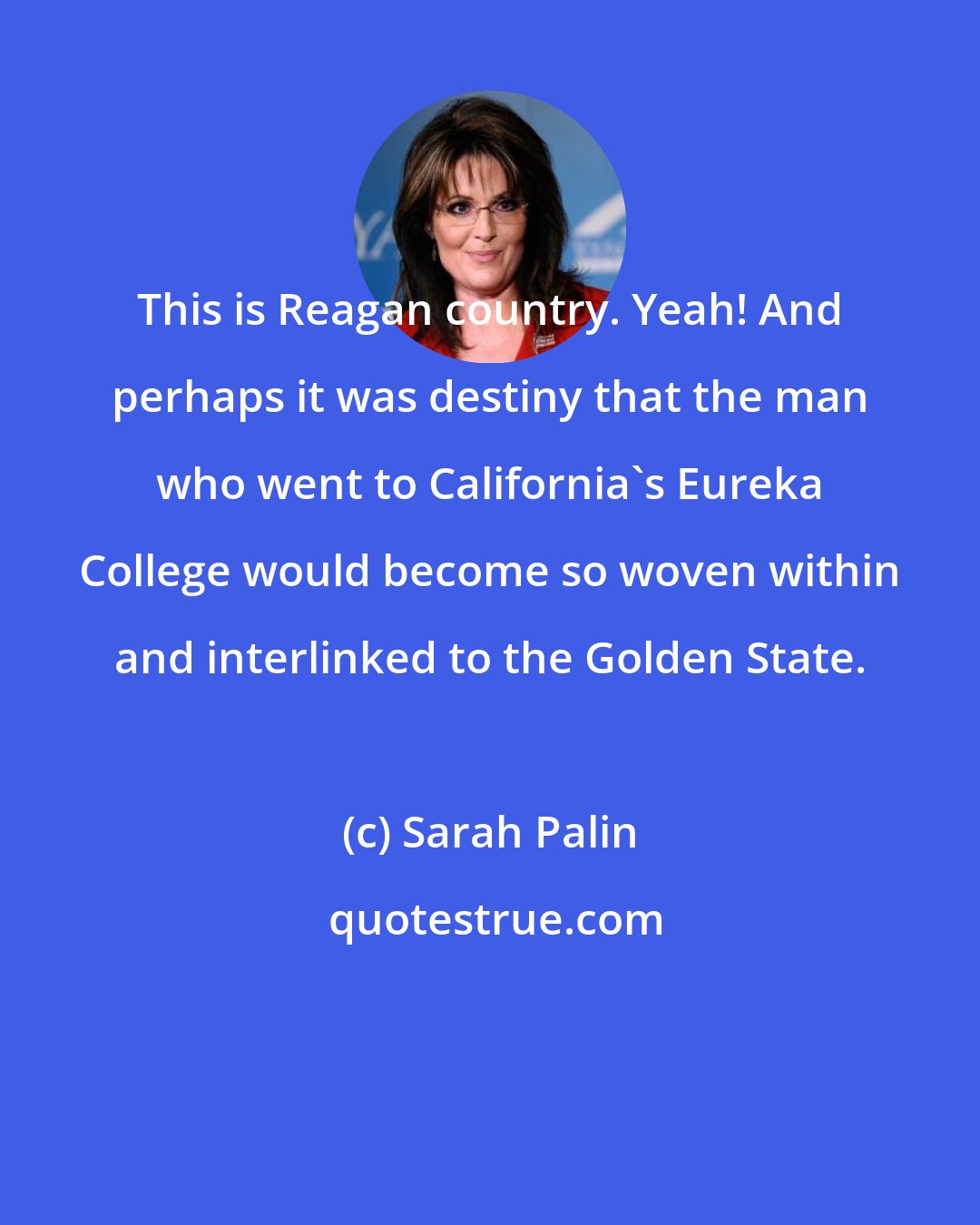 Sarah Palin: This is Reagan country. Yeah! And perhaps it was destiny that the man who went to California`s Eureka College would become so woven within and interlinked to the Golden State.