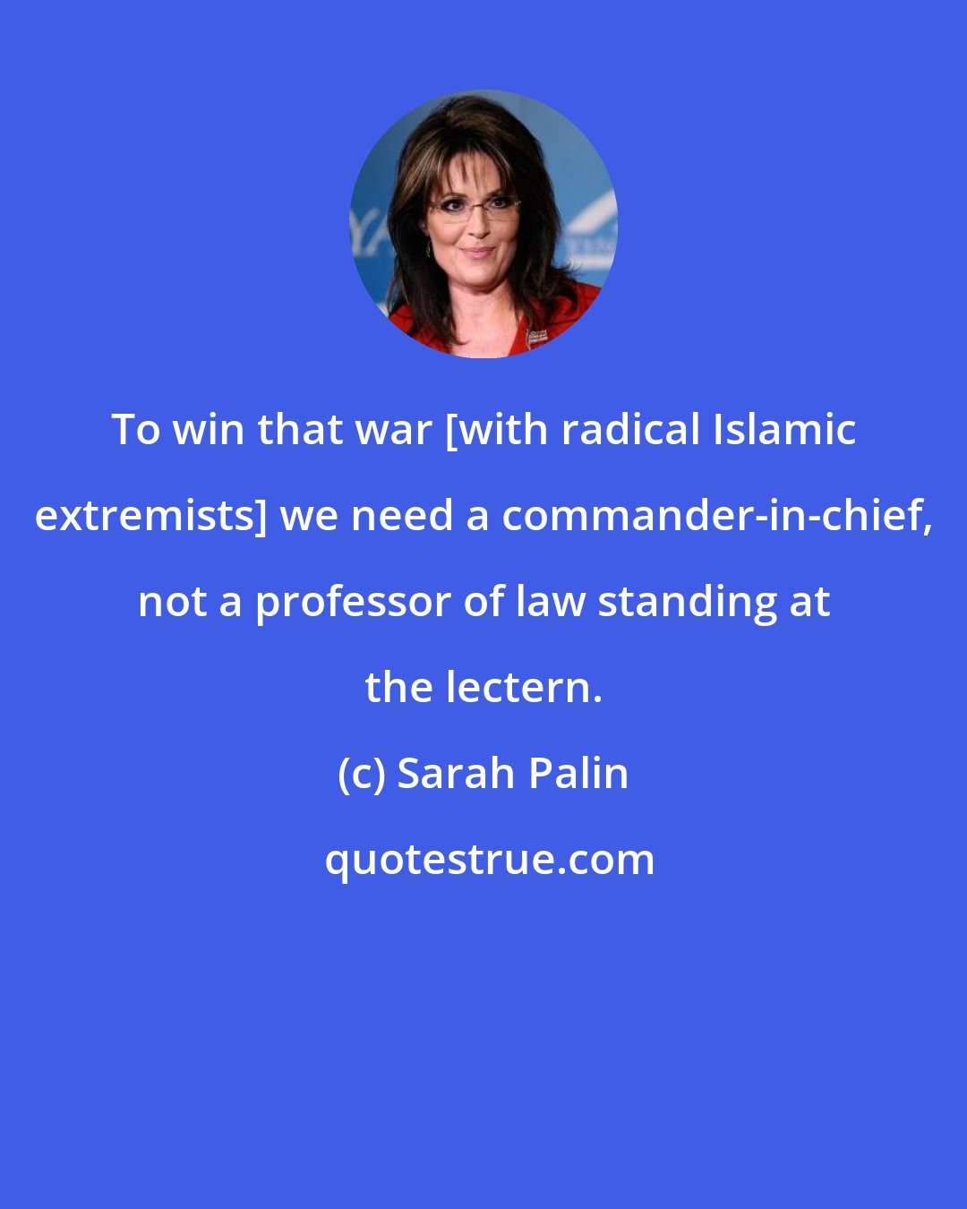 Sarah Palin: To win that war [with radical Islamic extremists] we need a commander-in-chief, not a professor of law standing at the lectern.