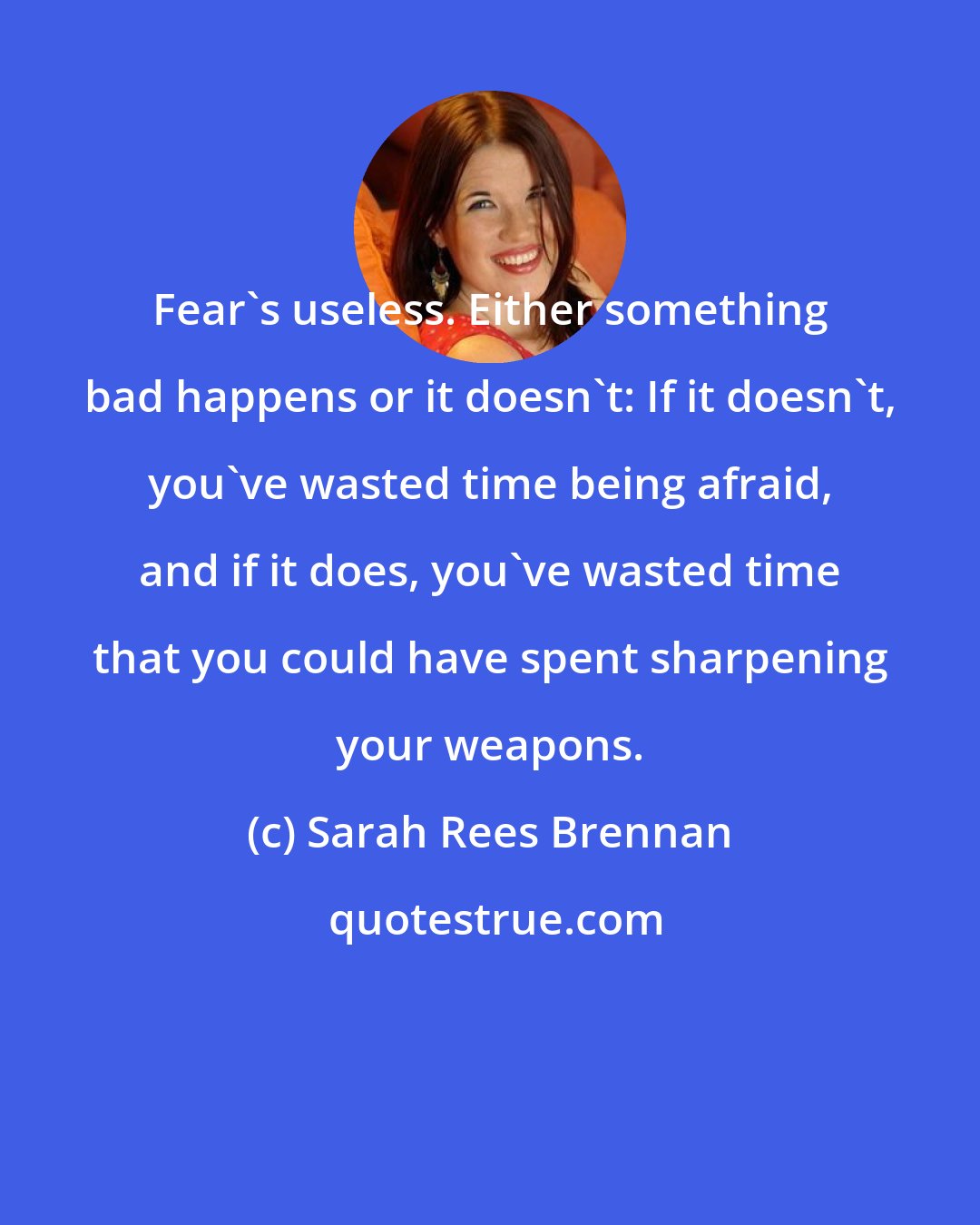 Sarah Rees Brennan: Fear's useless. Either something bad happens or it doesn't: If it doesn't, you've wasted time being afraid, and if it does, you've wasted time that you could have spent sharpening your weapons.