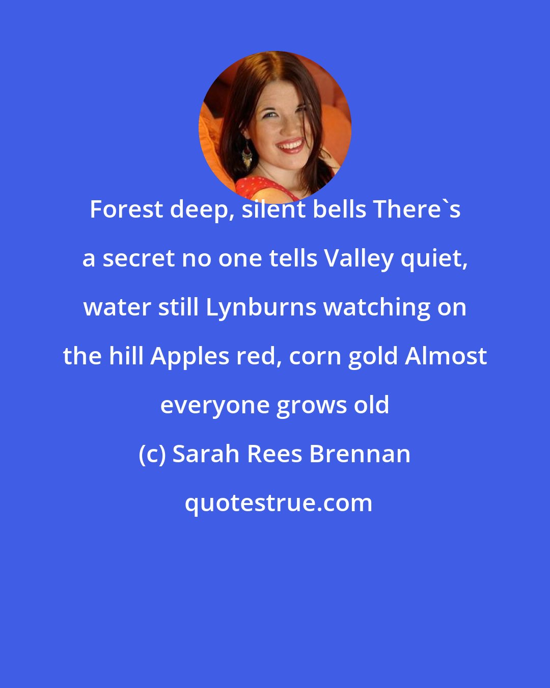 Sarah Rees Brennan: Forest deep, silent bells There's a secret no one tells Valley quiet, water still Lynburns watching on the hill Apples red, corn gold Almost everyone grows old