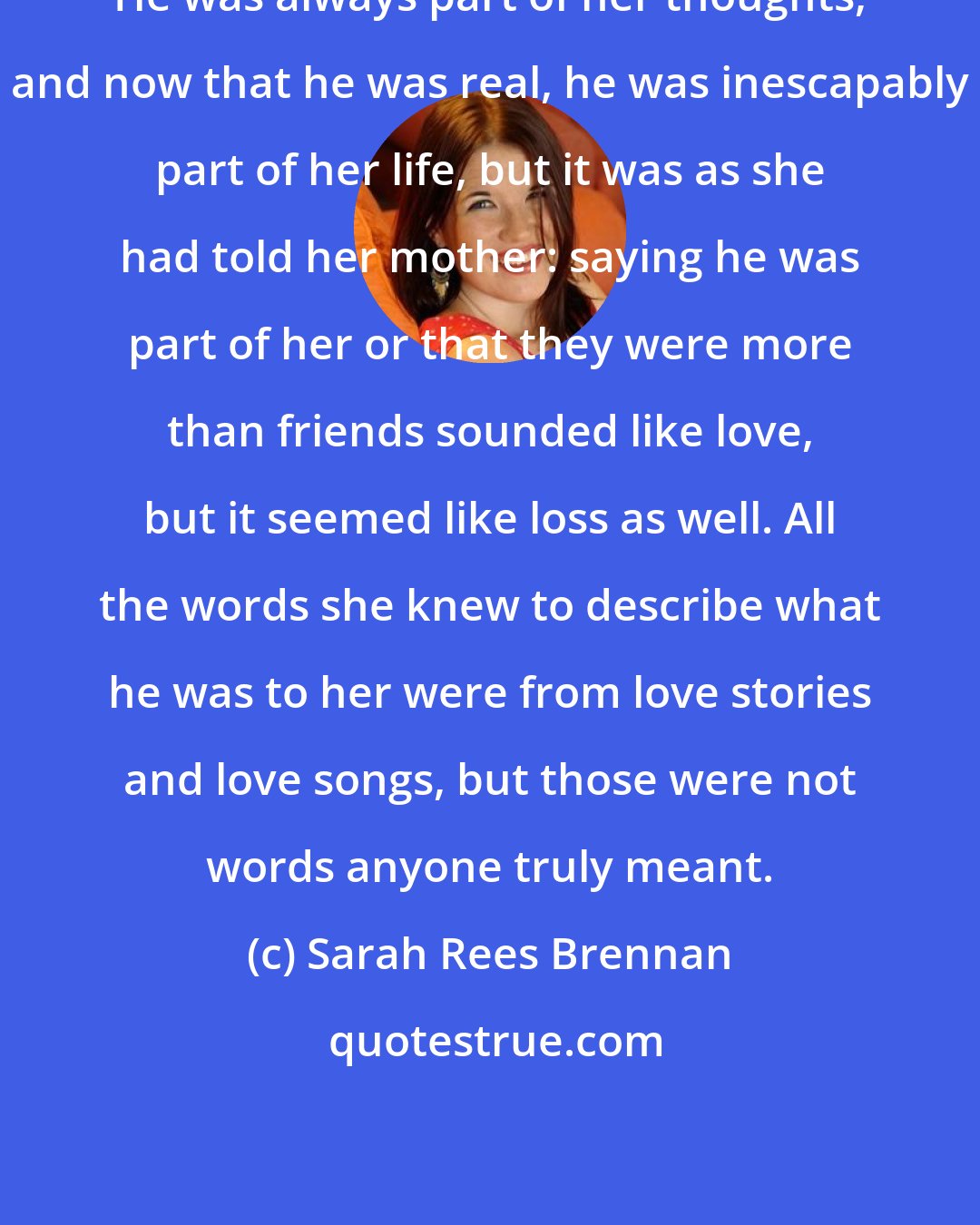 Sarah Rees Brennan: He was always part of her thoughts, and now that he was real, he was inescapably part of her life, but it was as she had told her mother: saying he was part of her or that they were more than friends sounded like love, but it seemed like loss as well. All the words she knew to describe what he was to her were from love stories and love songs, but those were not words anyone truly meant.