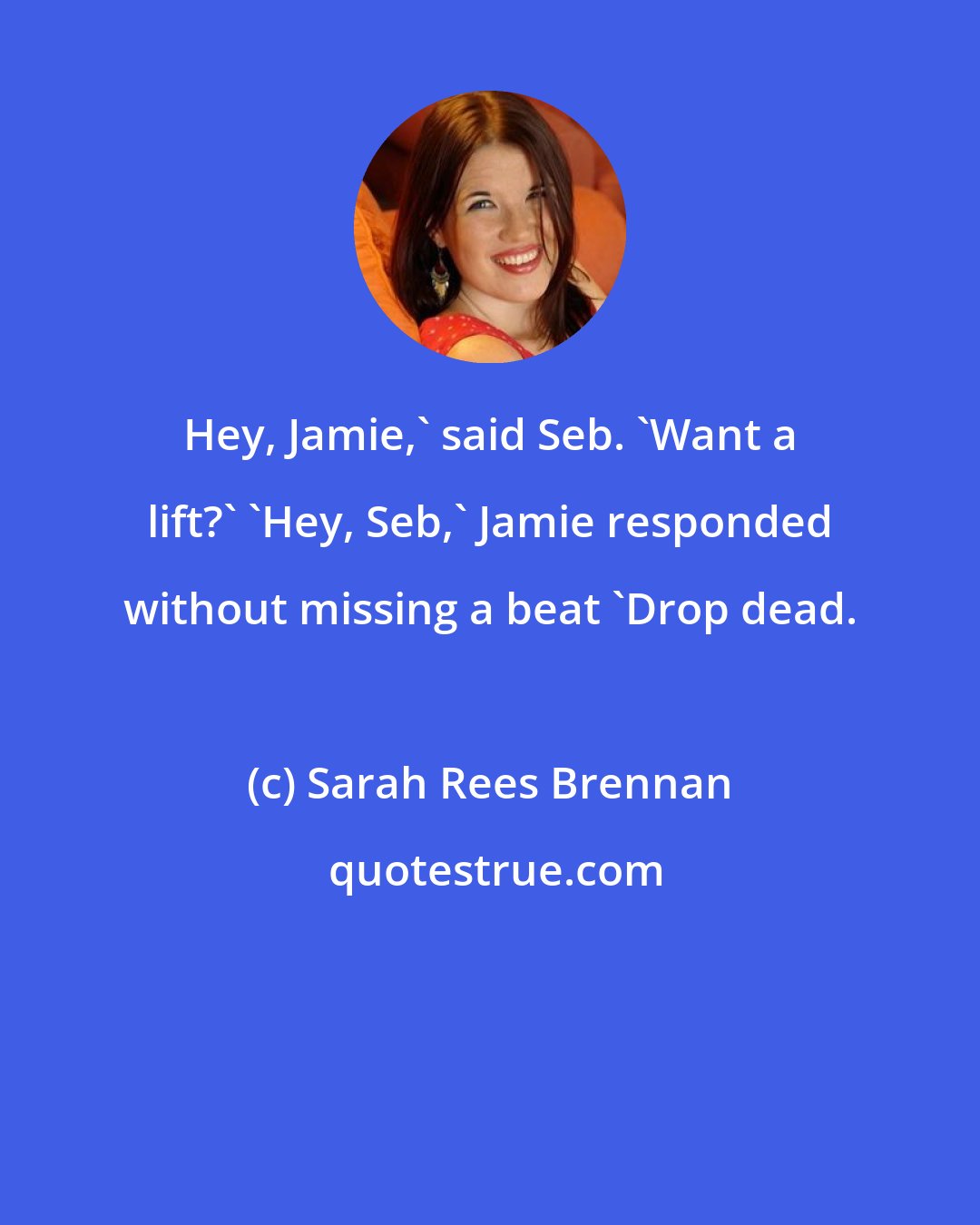 Sarah Rees Brennan: Hey, Jamie,' said Seb. 'Want a lift?' 'Hey, Seb,' Jamie responded without missing a beat 'Drop dead.