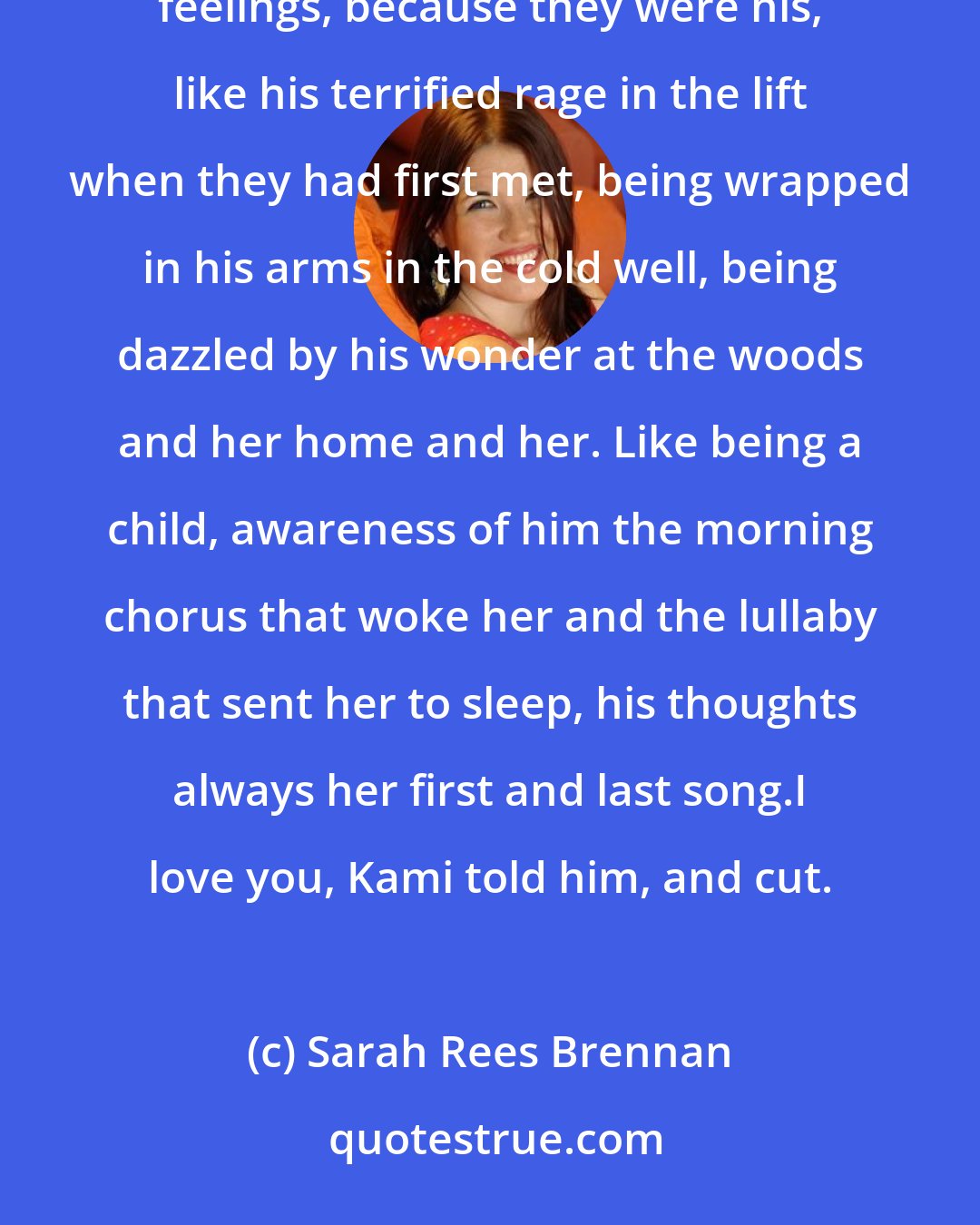 Sarah Rees Brennan: His desperation and misery swept her up like a storm capturing the sea. She turned her mind to even these feelings, because they were his, like his terrified rage in the lift when they had first met, being wrapped in his arms in the cold well, being dazzled by his wonder at the woods and her home and her. Like being a child, awareness of him the morning chorus that woke her and the lullaby that sent her to sleep, his thoughts always her first and last song.I love you, Kami told him, and cut.