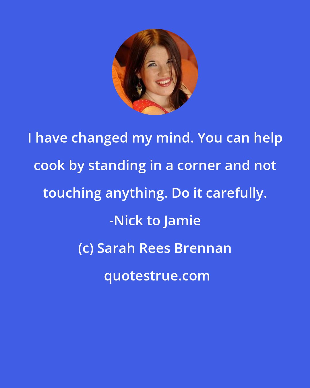 Sarah Rees Brennan: I have changed my mind. You can help cook by standing in a corner and not touching anything. Do it carefully. -Nick to Jamie