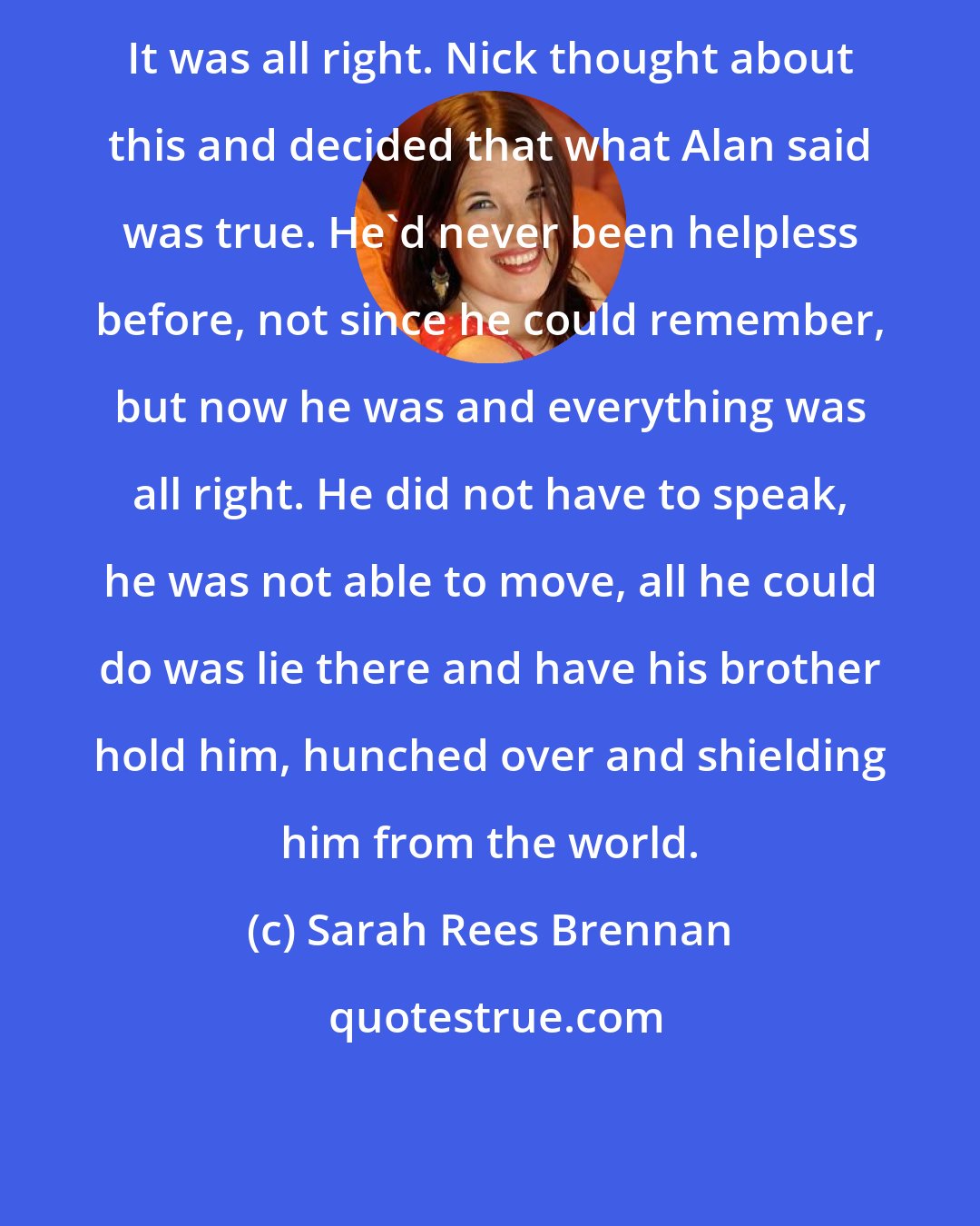 Sarah Rees Brennan: It was all right. Nick thought about this and decided that what Alan said was true. He'd never been helpless before, not since he could remember, but now he was and everything was all right. He did not have to speak, he was not able to move, all he could do was lie there and have his brother hold him, hunched over and shielding him from the world.