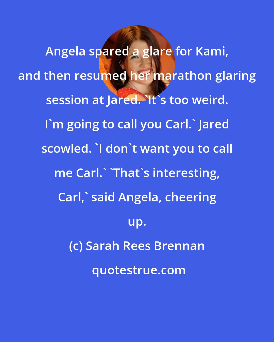 Sarah Rees Brennan: Angela spared a glare for Kami, and then resumed her marathon glaring session at Jared. 'It's too weird. I'm going to call you Carl.' Jared scowled. 'I don't want you to call me Carl.' 'That's interesting, Carl,' said Angela, cheering up.