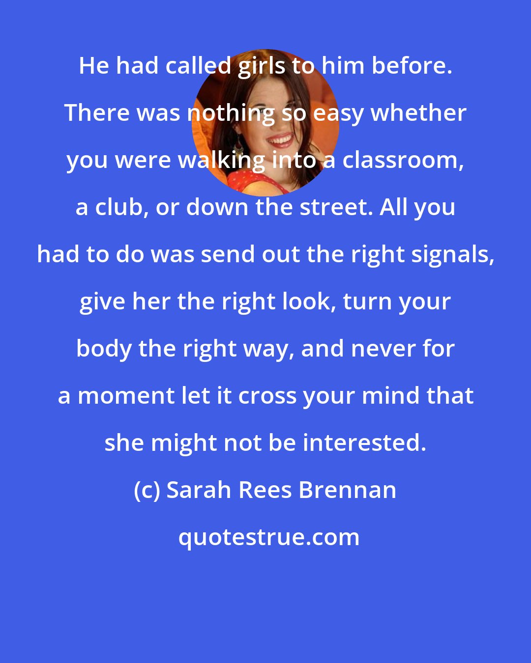 Sarah Rees Brennan: He had called girls to him before. There was nothing so easy whether you were walking into a classroom, a club, or down the street. All you had to do was send out the right signals, give her the right look, turn your body the right way, and never for a moment let it cross your mind that she might not be interested.