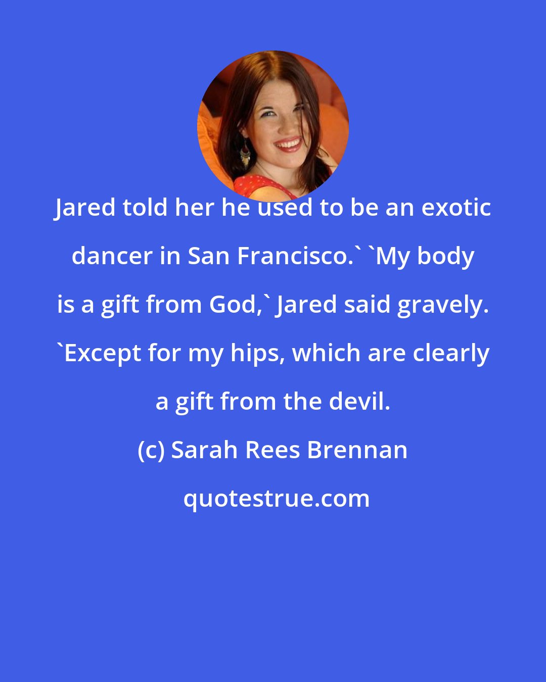 Sarah Rees Brennan: Jared told her he used to be an exotic dancer in San Francisco.' 'My body is a gift from God,' Jared said gravely. 'Except for my hips, which are clearly a gift from the devil.