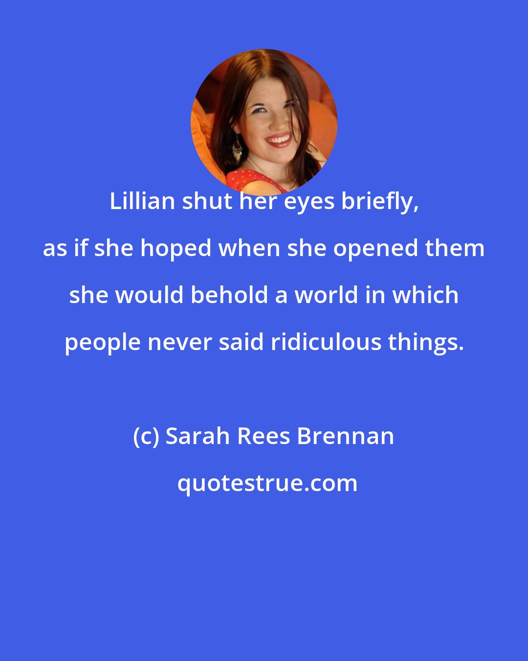 Sarah Rees Brennan: Lillian shut her eyes briefly, as if she hoped when she opened them she would behold a world in which people never said ridiculous things.