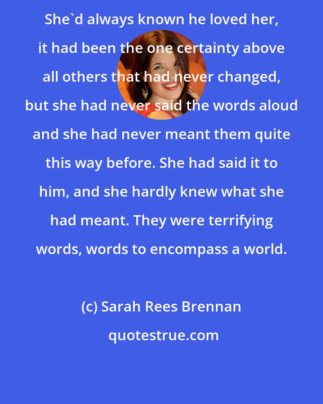 Sarah Rees Brennan: She'd always known he loved her, it had been the one certainty above all others that had never changed, but she had never said the words aloud and she had never meant them quite this way before. She had said it to him, and she hardly knew what she had meant. They were terrifying words, words to encompass a world.