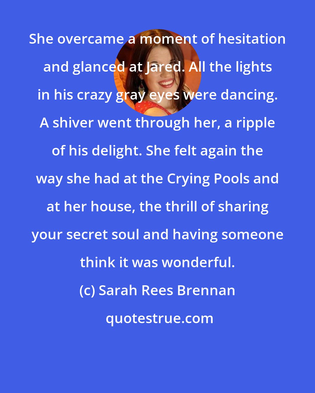 Sarah Rees Brennan: She overcame a moment of hesitation and glanced at Jared. All the lights in his crazy gray eyes were dancing. A shiver went through her, a ripple of his delight. She felt again the way she had at the Crying Pools and at her house, the thrill of sharing your secret soul and having someone think it was wonderful.