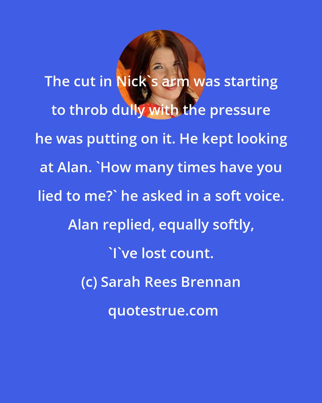 Sarah Rees Brennan: The cut in Nick's arm was starting to throb dully with the pressure he was putting on it. He kept looking at Alan. 'How many times have you lied to me?' he asked in a soft voice. Alan replied, equally softly, 'I've lost count.