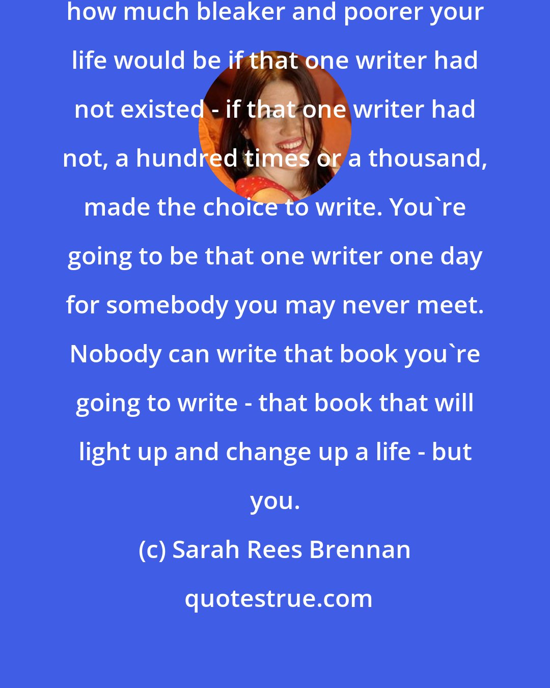 Sarah Rees Brennan: Think of a book special to you, and how much bleaker and poorer your life would be if that one writer had not existed - if that one writer had not, a hundred times or a thousand, made the choice to write. You're going to be that one writer one day for somebody you may never meet. Nobody can write that book you're going to write - that book that will light up and change up a life - but you.