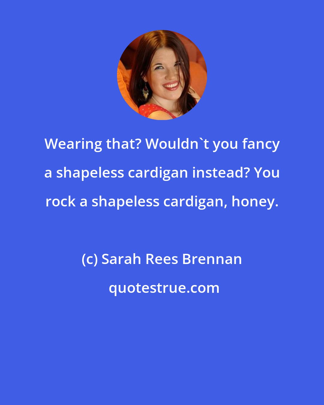 Sarah Rees Brennan: Wearing that? Wouldn't you fancy a shapeless cardigan instead? You rock a shapeless cardigan, honey.