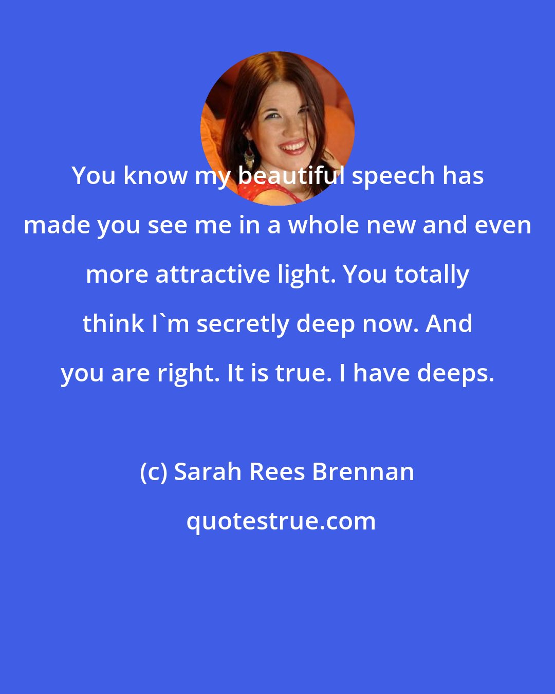 Sarah Rees Brennan: You know my beautiful speech has made you see me in a whole new and even more attractive light. You totally think I'm secretly deep now. And you are right. It is true. I have deeps.