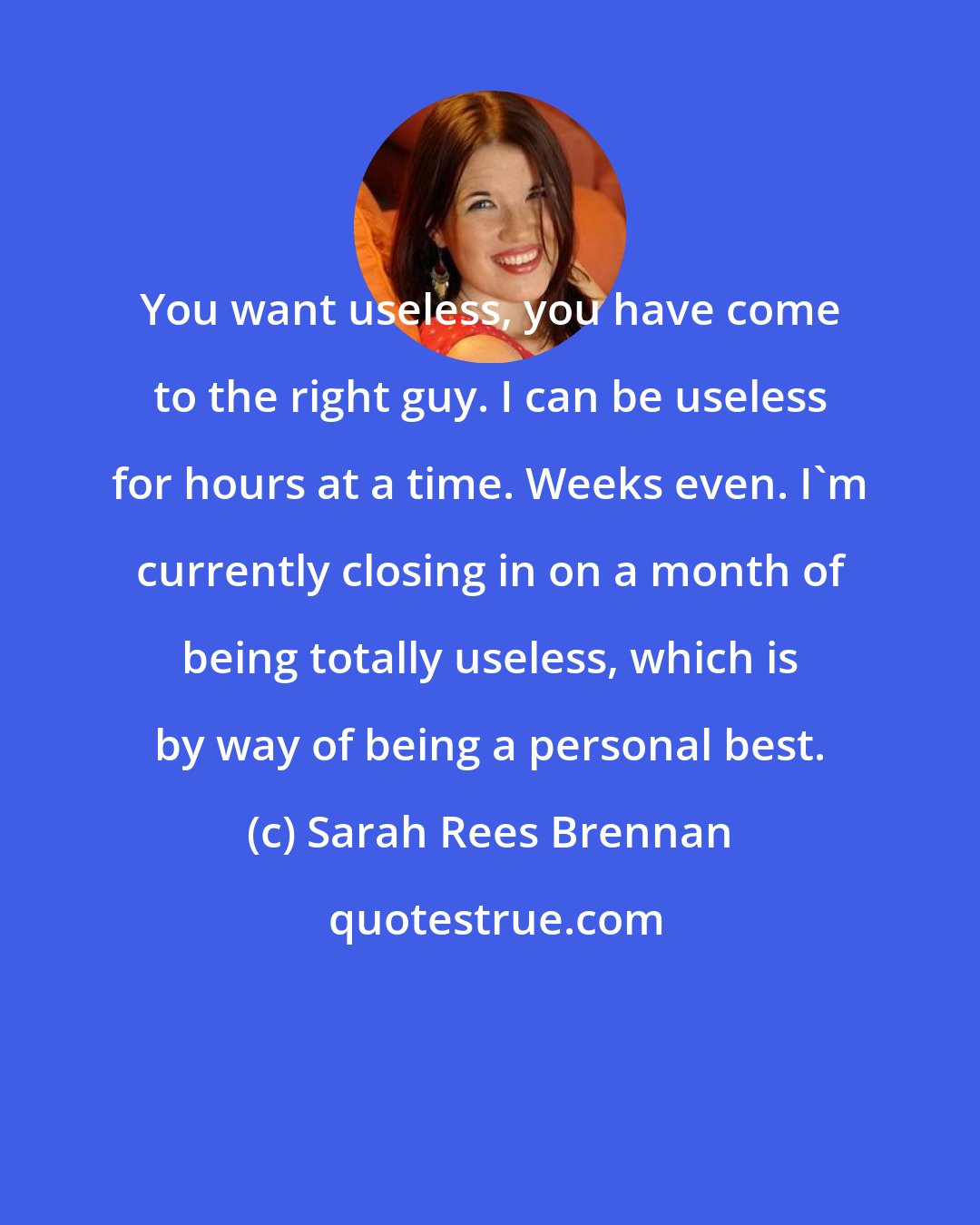 Sarah Rees Brennan: You want useless, you have come to the right guy. I can be useless for hours at a time. Weeks even. I'm currently closing in on a month of being totally useless, which is by way of being a personal best.