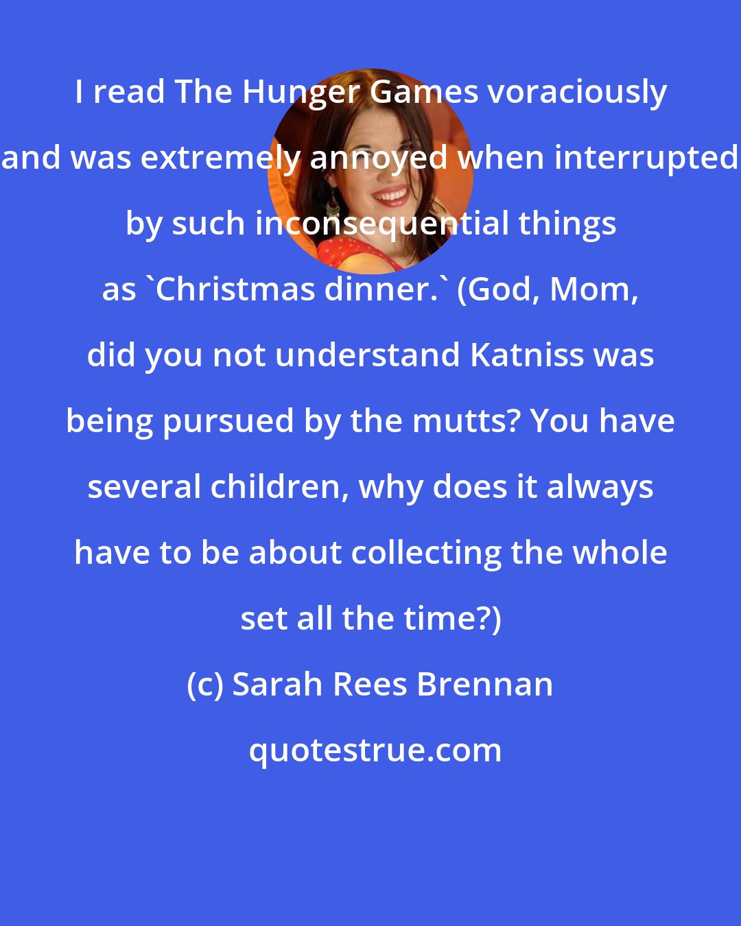 Sarah Rees Brennan: I read The Hunger Games voraciously and was extremely annoyed when interrupted by such inconsequential things as 'Christmas dinner.' (God, Mom, did you not understand Katniss was being pursued by the mutts? You have several children, why does it always have to be about collecting the whole set all the time?)