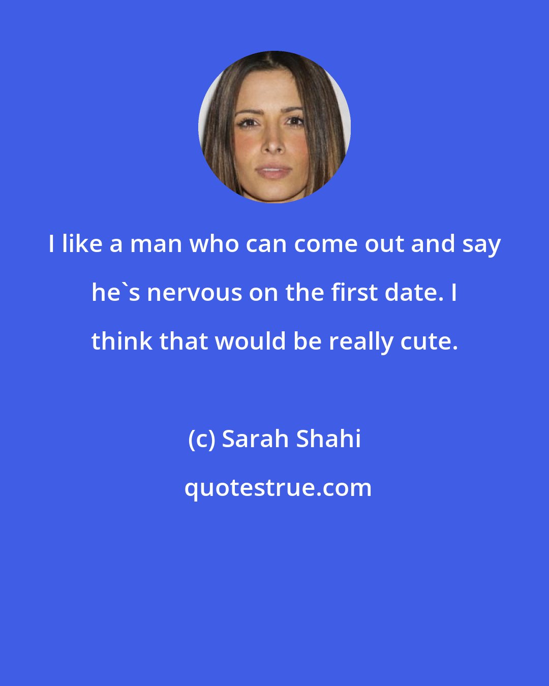 Sarah Shahi: I like a man who can come out and say he's nervous on the first date. I think that would be really cute.