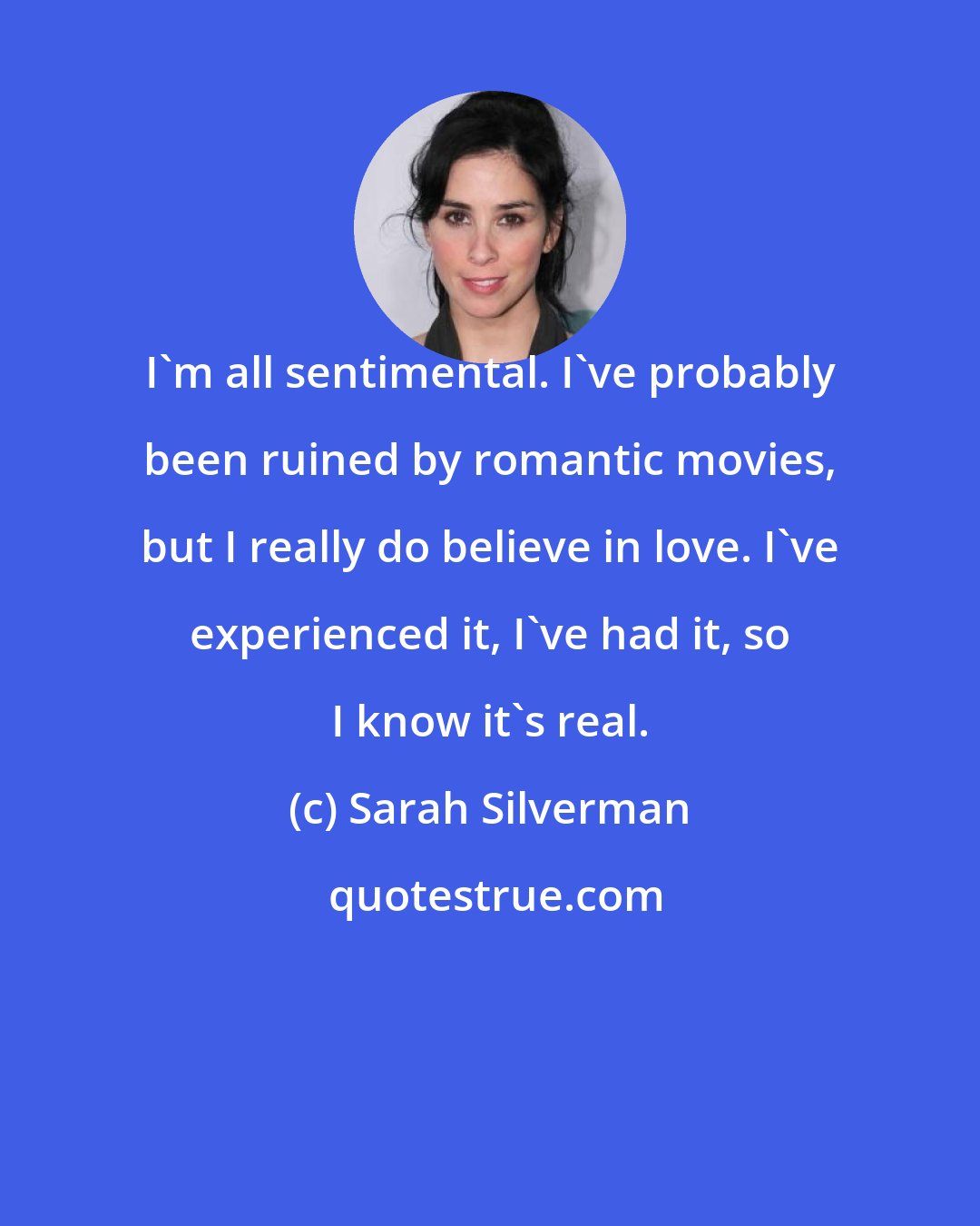 Sarah Silverman: I'm all sentimental. I've probably been ruined by romantic movies, but I really do believe in love. I've experienced it, I've had it, so I know it's real.