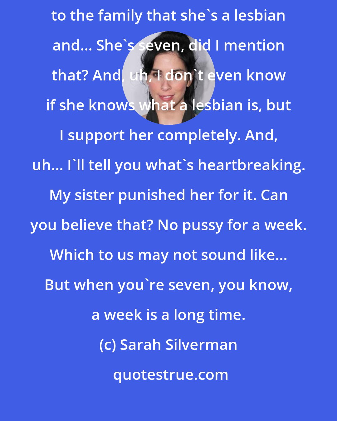 Sarah Silverman: She, uh, came out of the closet recently, my niece. Um... She announced to the family that she's a lesbian and... She's seven, did I mention that? And, uh, I don't even know if she knows what a lesbian is, but I support her completely. And, uh... I'll tell you what's heartbreaking. My sister punished her for it. Can you believe that? No pussy for a week. Which to us may not sound like... But when you're seven, you know, a week is a long time.