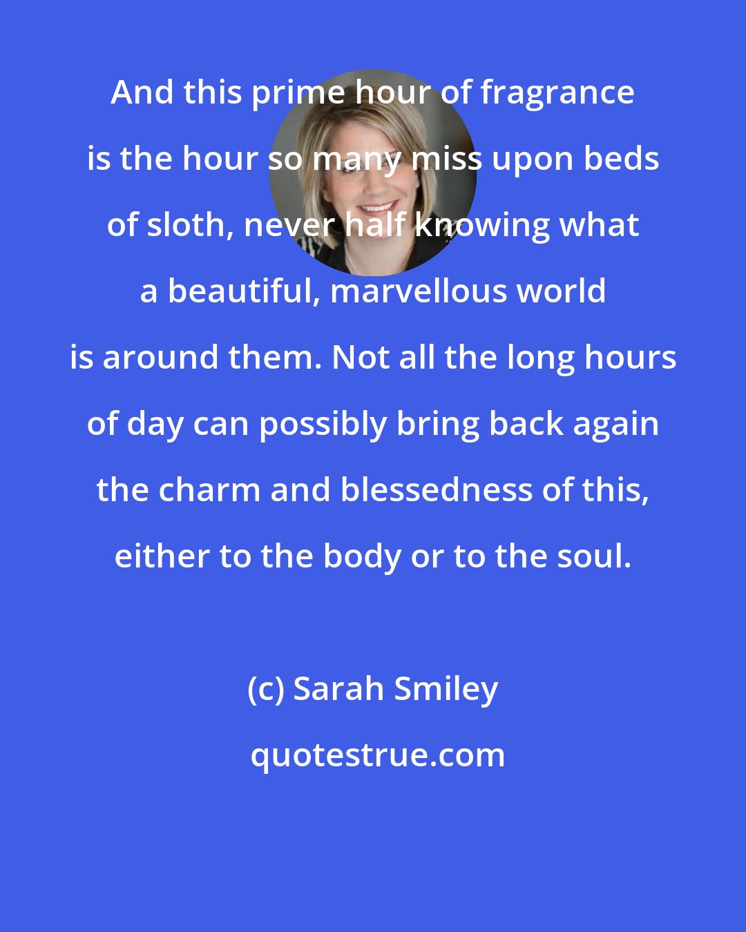 Sarah Smiley: And this prime hour of fragrance is the hour so many miss upon beds of sloth, never half knowing what a beautiful, marvellous world is around them. Not all the long hours of day can possibly bring back again the charm and blessedness of this, either to the body or to the soul.