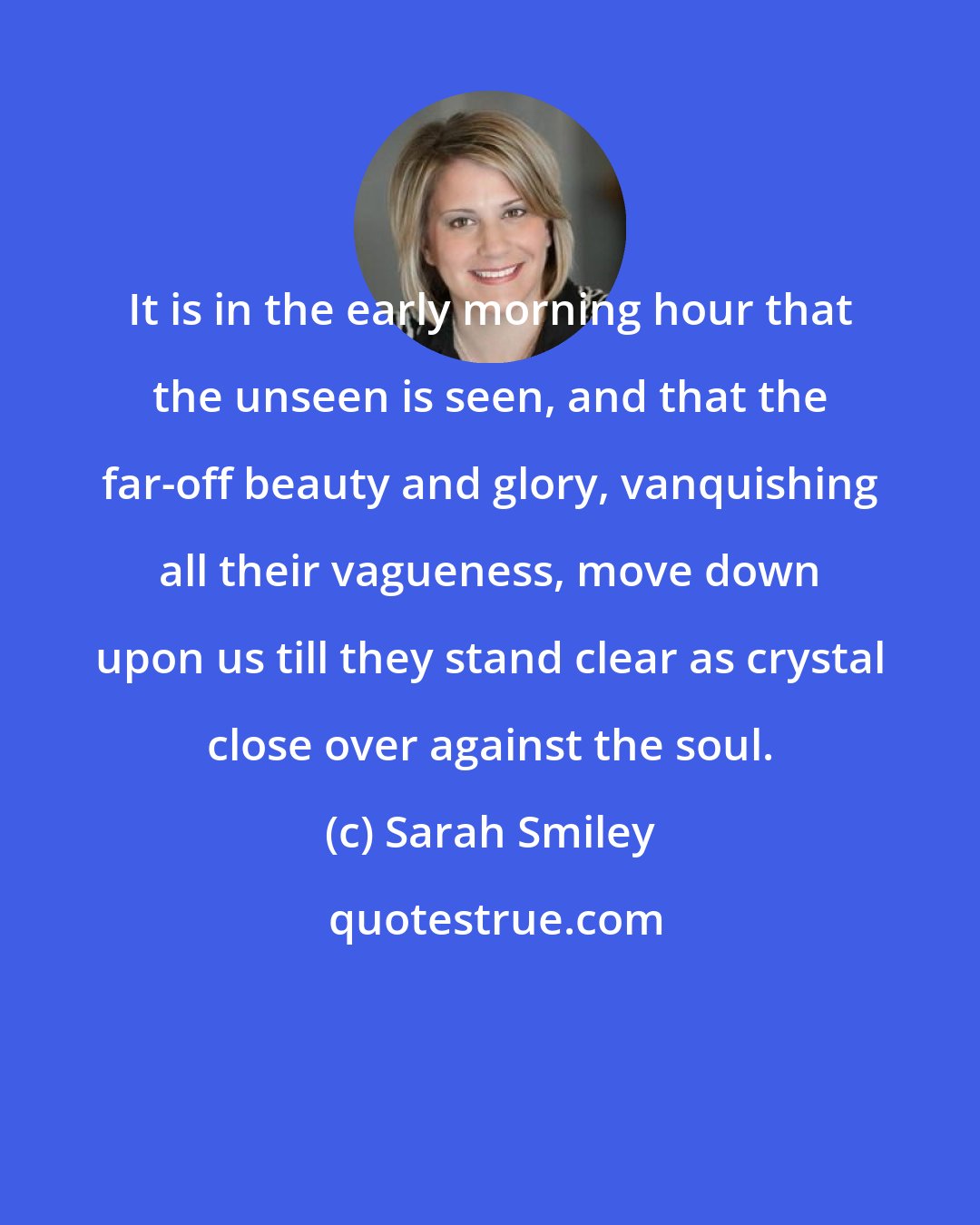 Sarah Smiley: It is in the early morning hour that the unseen is seen, and that the far-off beauty and glory, vanquishing all their vagueness, move down upon us till they stand clear as crystal close over against the soul.