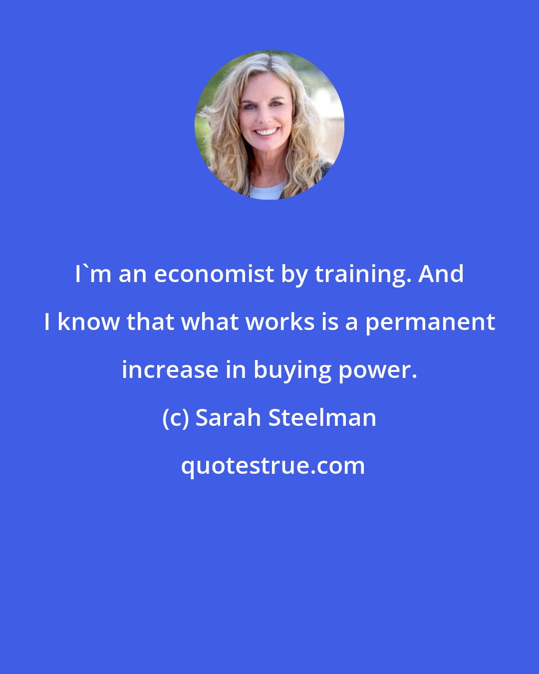 Sarah Steelman: I'm an economist by training. And I know that what works is a permanent increase in buying power.