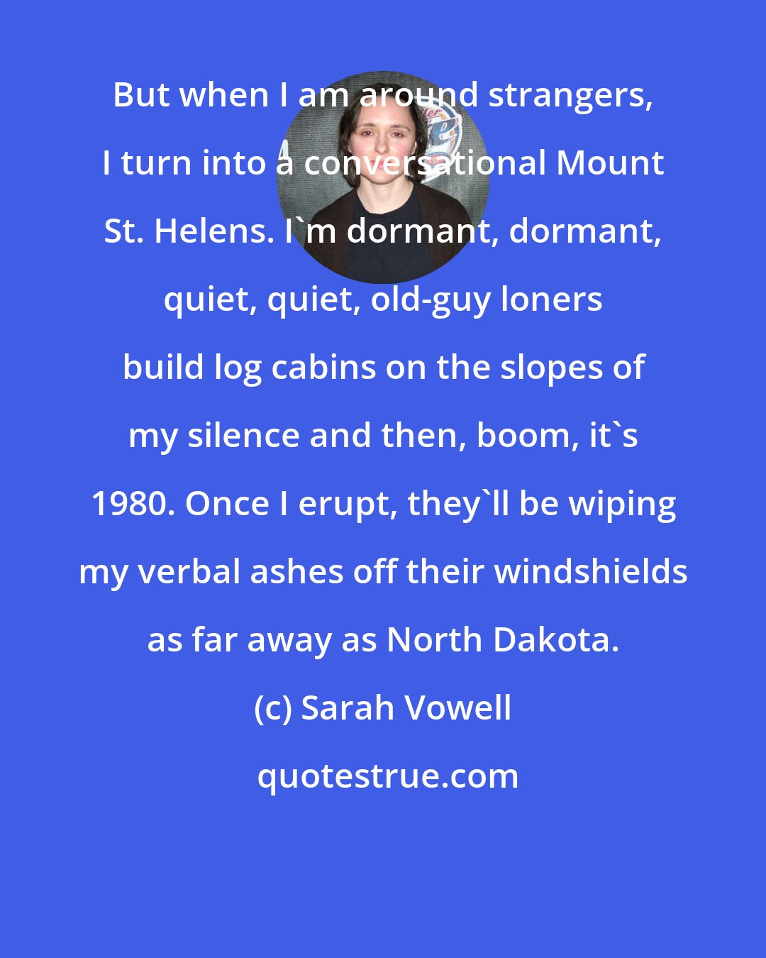 Sarah Vowell: But when I am around strangers, I turn into a conversational Mount St. Helens. I'm dormant, dormant, quiet, quiet, old-guy loners build log cabins on the slopes of my silence and then, boom, it's 1980. Once I erupt, they'll be wiping my verbal ashes off their windshields as far away as North Dakota.