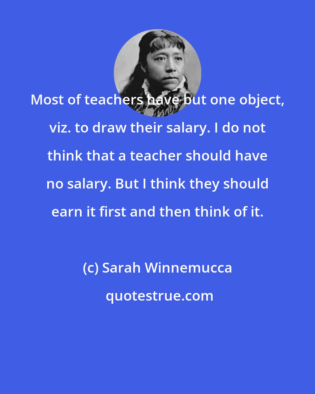 Sarah Winnemucca: Most of teachers have but one object, viz. to draw their salary. I do not think that a teacher should have no salary. But I think they should earn it first and then think of it.
