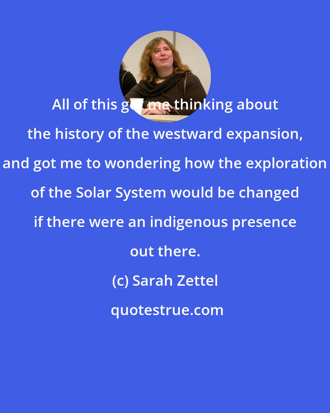 Sarah Zettel: All of this got me thinking about the history of the westward expansion, and got me to wondering how the exploration of the Solar System would be changed if there were an indigenous presence out there.