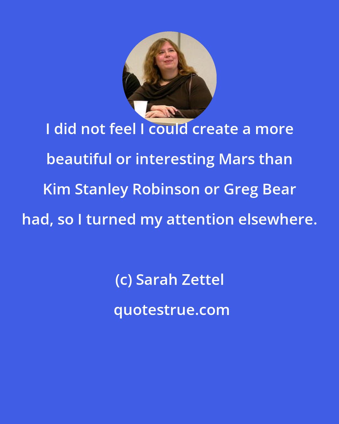 Sarah Zettel: I did not feel I could create a more beautiful or interesting Mars than Kim Stanley Robinson or Greg Bear had, so I turned my attention elsewhere.