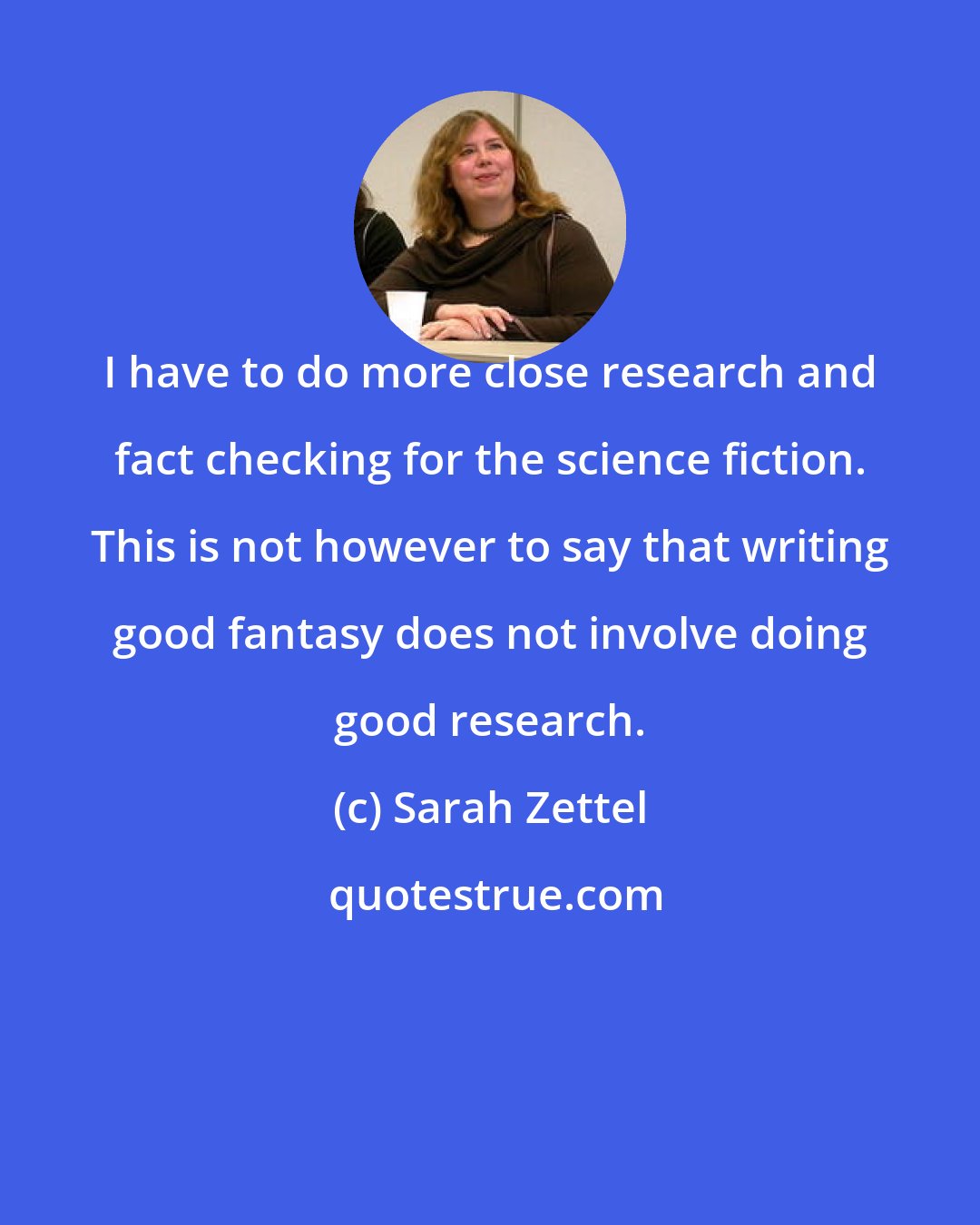 Sarah Zettel: I have to do more close research and fact checking for the science fiction. This is not however to say that writing good fantasy does not involve doing good research.