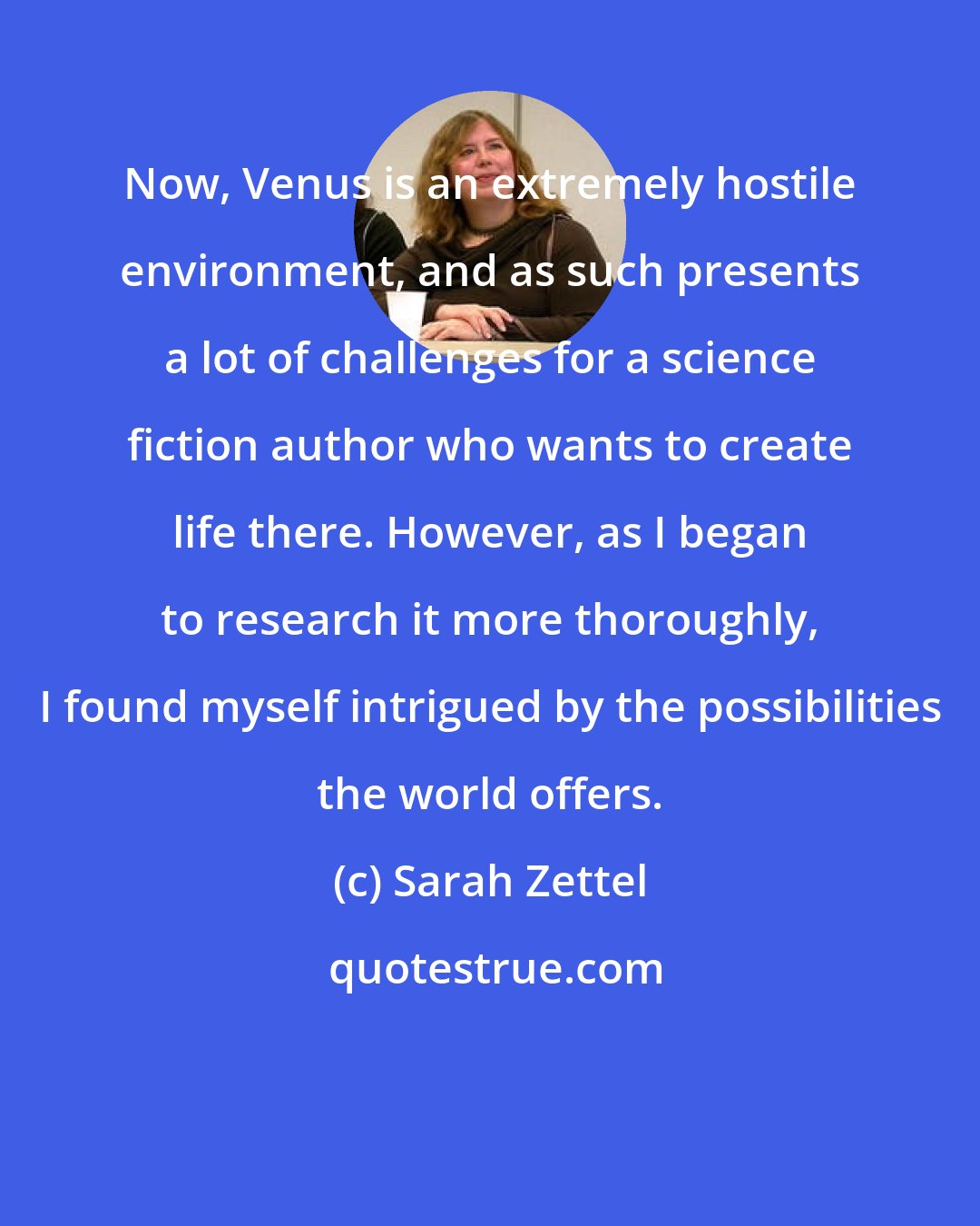 Sarah Zettel: Now, Venus is an extremely hostile environment, and as such presents a lot of challenges for a science fiction author who wants to create life there. However, as I began to research it more thoroughly, I found myself intrigued by the possibilities the world offers.