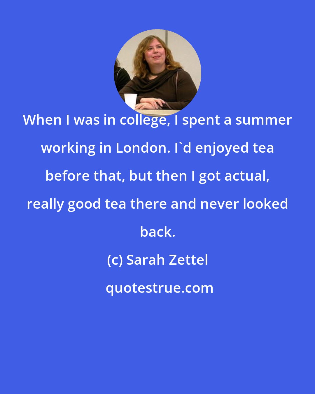 Sarah Zettel: When I was in college, I spent a summer working in London. I'd enjoyed tea before that, but then I got actual, really good tea there and never looked back.