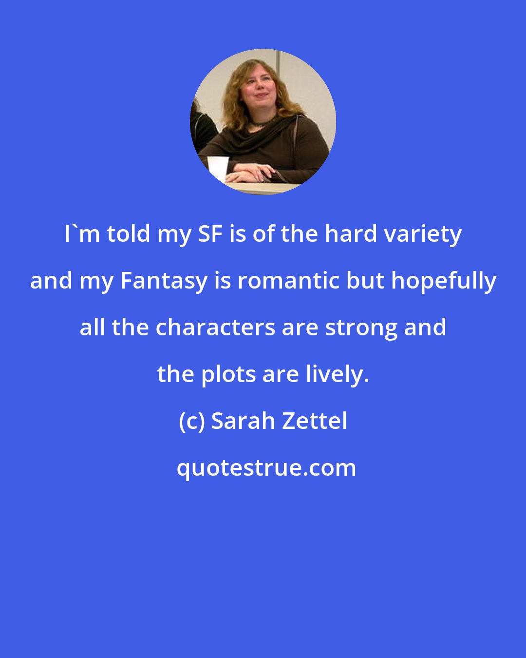 Sarah Zettel: I'm told my SF is of the hard variety and my Fantasy is romantic but hopefully all the characters are strong and the plots are lively.