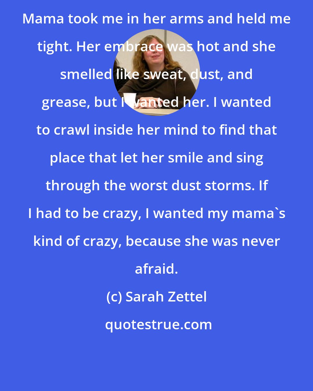 Sarah Zettel: Mama took me in her arms and held me tight. Her embrace was hot and she smelled like sweat, dust, and grease, but I wanted her. I wanted to crawl inside her mind to find that place that let her smile and sing through the worst dust storms. If I had to be crazy, I wanted my mama's kind of crazy, because she was never afraid.