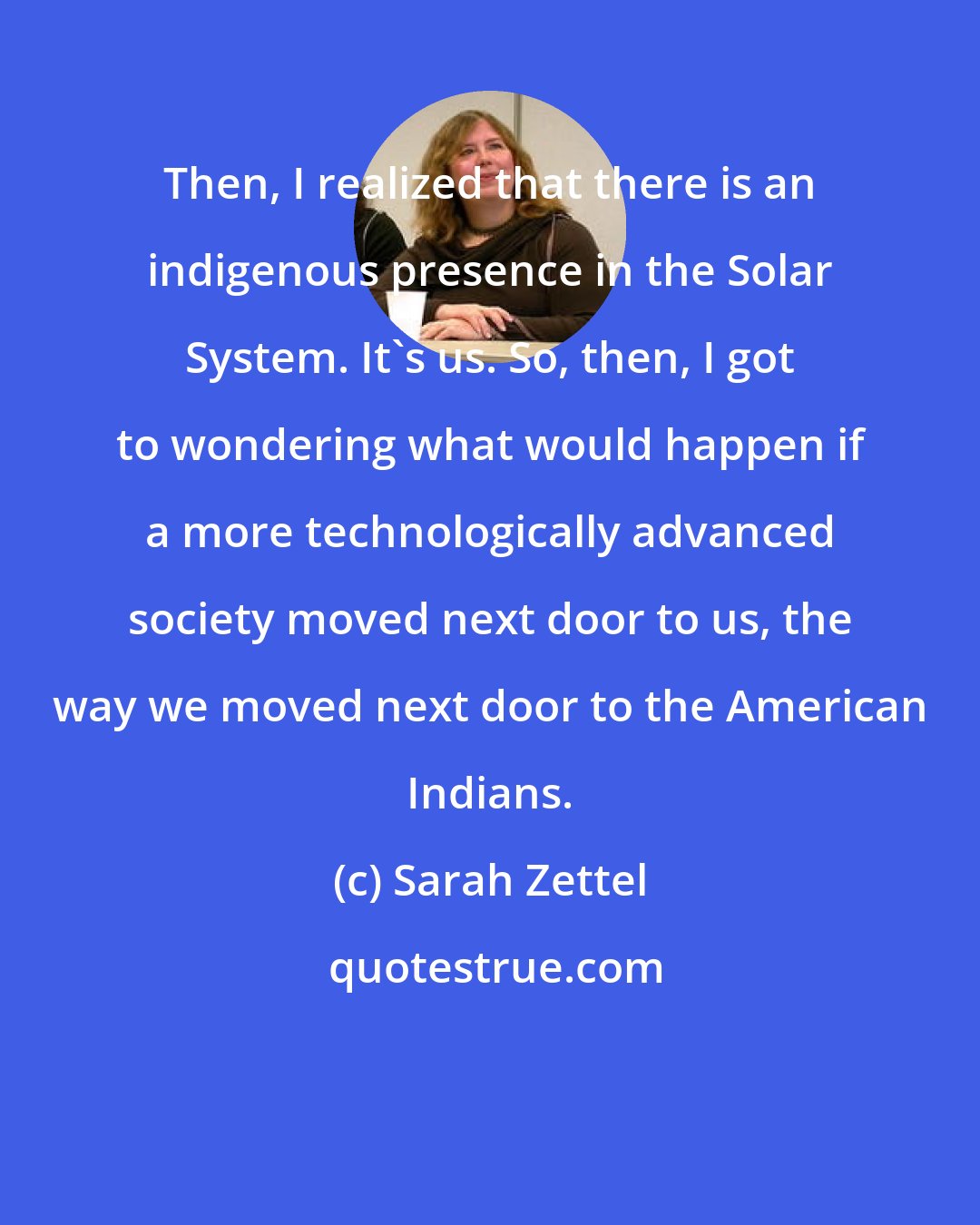 Sarah Zettel: Then, I realized that there is an indigenous presence in the Solar System. It's us. So, then, I got to wondering what would happen if a more technologically advanced society moved next door to us, the way we moved next door to the American Indians.