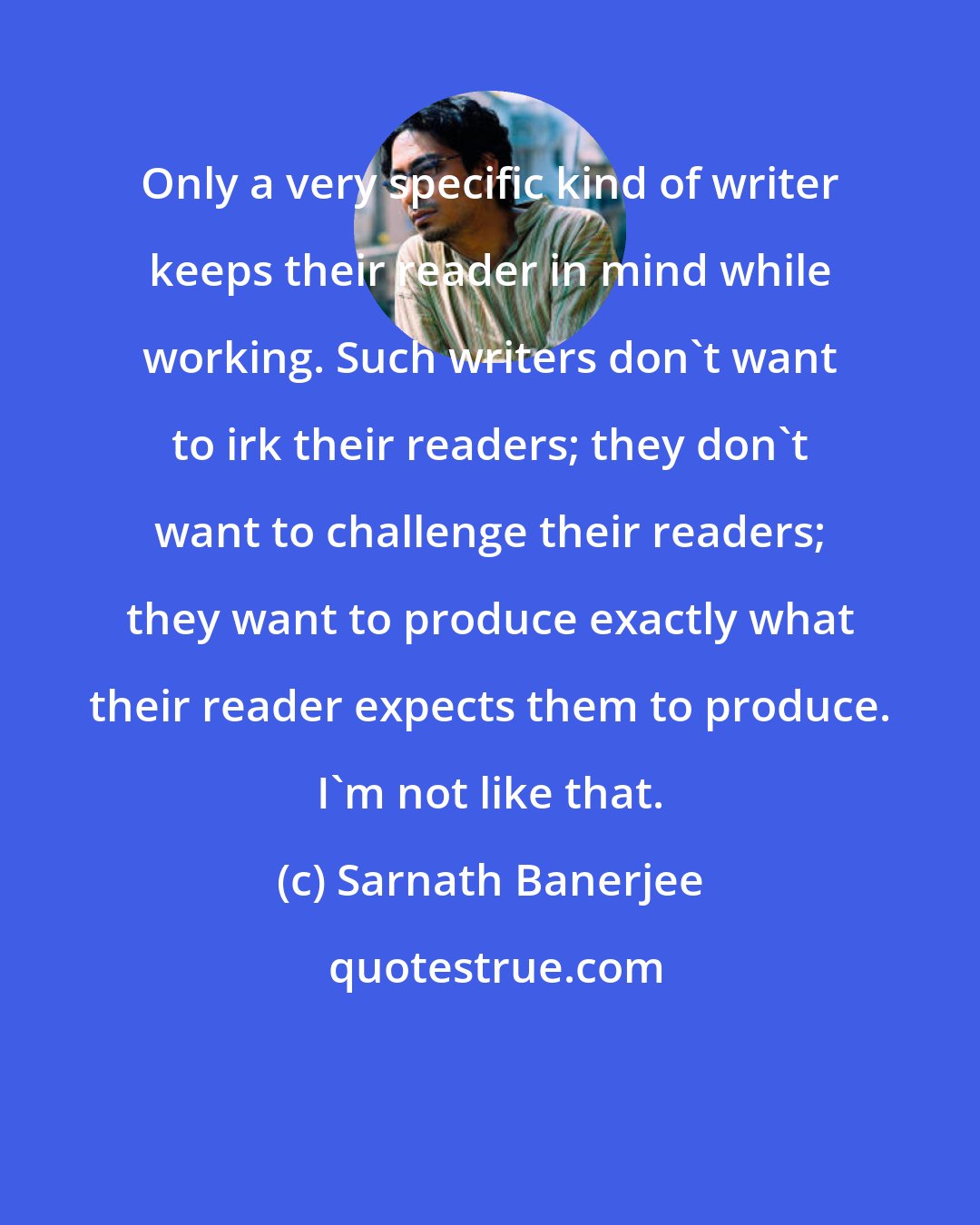 Sarnath Banerjee: Only a very specific kind of writer keeps their reader in mind while working. Such writers don't want to irk their readers; they don't want to challenge their readers; they want to produce exactly what their reader expects them to produce. I'm not like that.